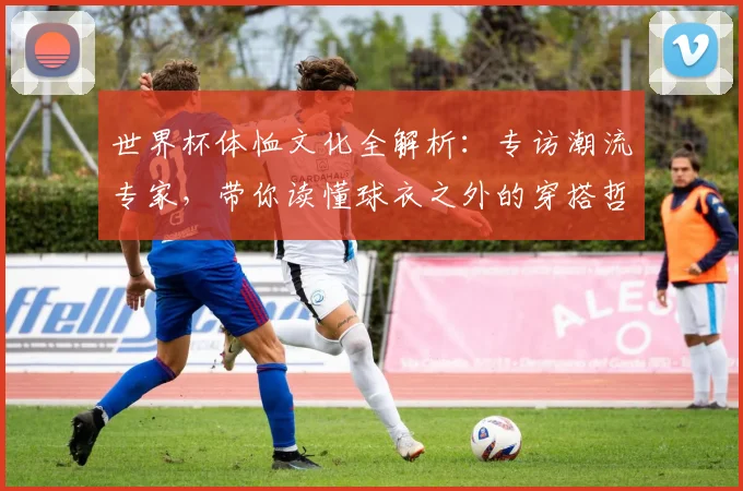 世界杯体恤文化全解析：专访潮流专家，带你读懂球衣之外的穿搭哲学
