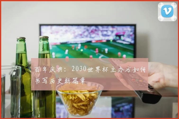 百年庆典：2030世界杯主办方如何书写历史新篇章