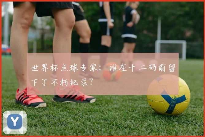世界杯点球专家：谁在十二码前留下了不朽纪录？