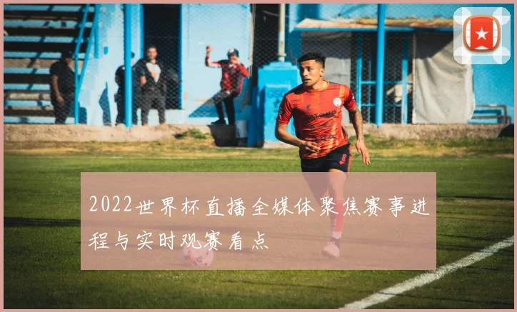 2022世界杯直播全媒体聚焦赛事进程与实时观赛看点