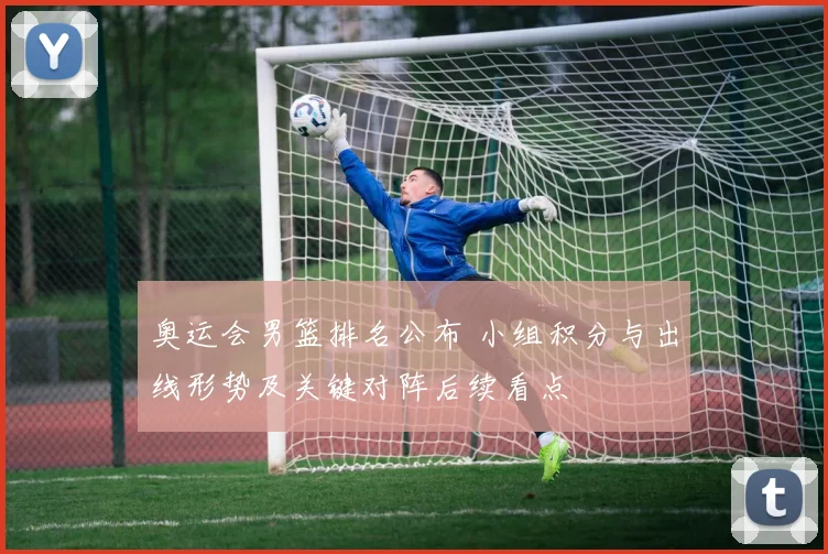 奥运会男篮排名公布 小组积分与出线形势及关键对阵后续看点