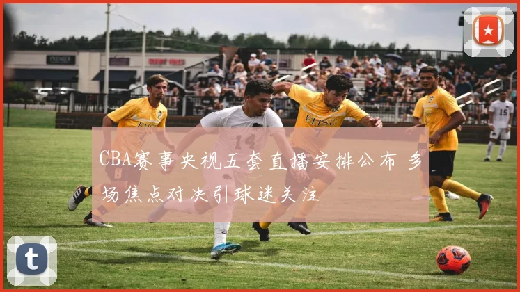 CBA赛事央视五套直播安排公布 多场焦点对决引球迷关注