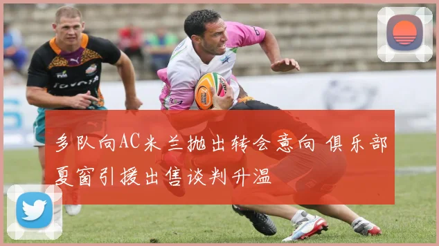 多队向AC米兰抛出转会意向 俱乐部夏窗引援出售谈判升温