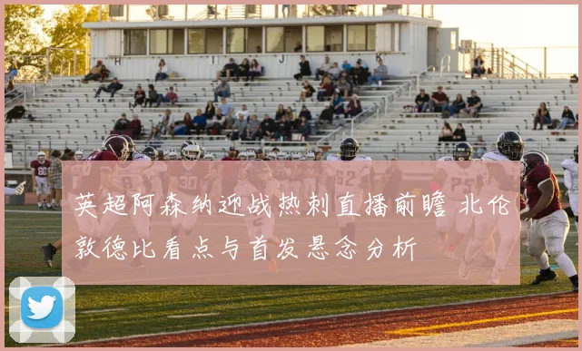 英超阿森纳迎战热刺直播前瞻 北伦敦德比看点与首发悬念分析