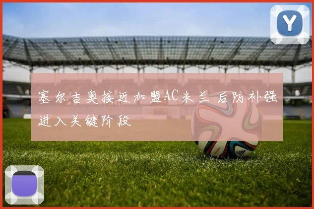 塞尔吉奥接近加盟AC米兰 后防补强进入关键阶段