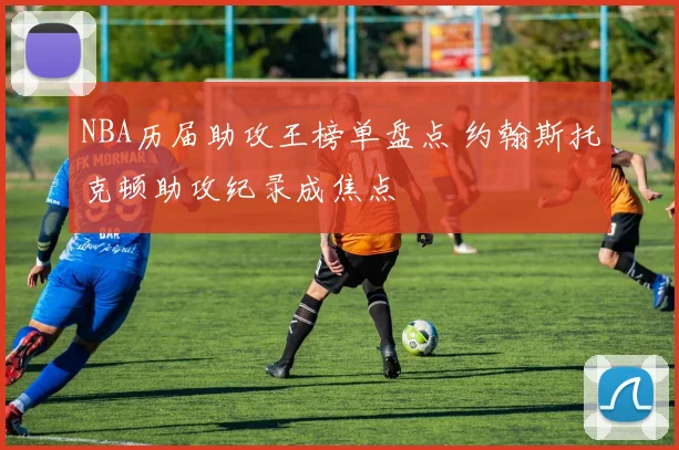 NBA历届助攻王榜单盘点 约翰斯托克顿助攻纪录成焦点