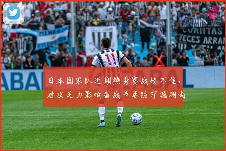 日本国家队近期热身赛战绩不佳，进攻乏力影响备战节奏防守漏洞尚存需调整