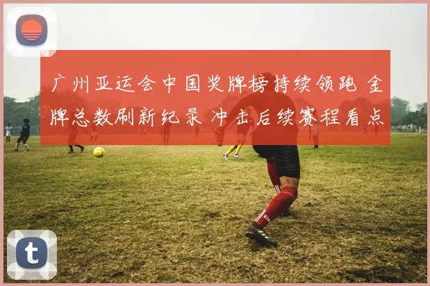 广州亚运会中国奖牌榜持续领跑 金牌总数刷新纪录 冲击后续赛程看点