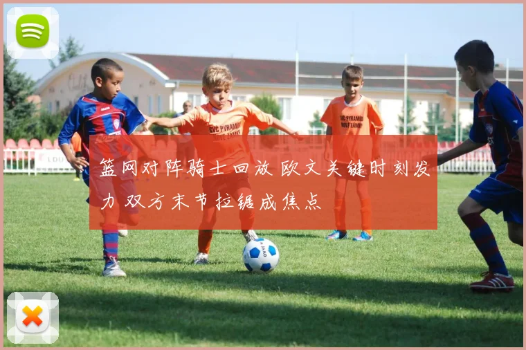 篮网对阵骑士回放 欧文关键时刻发力 双方末节拉锯成焦点