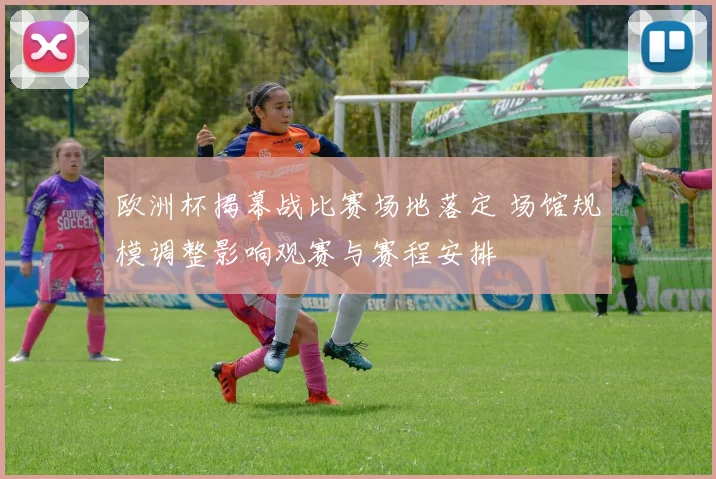 欧洲杯揭幕战比赛场地落定 场馆规模调整影响观赛与赛程安排