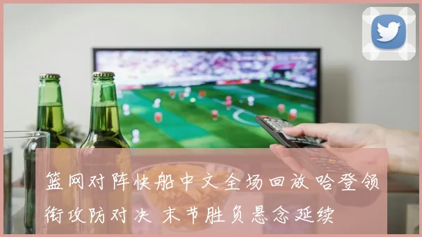 篮网对阵快船中文全场回放 哈登领衔攻防对决 末节胜负悬念延续