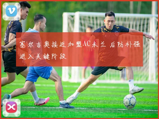 塞尔吉奥接近加盟AC米兰 后防补强进入关键阶段