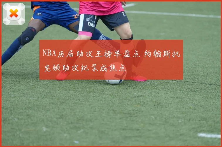 NBA历届助攻王榜单盘点 约翰斯托克顿助攻纪录成焦点