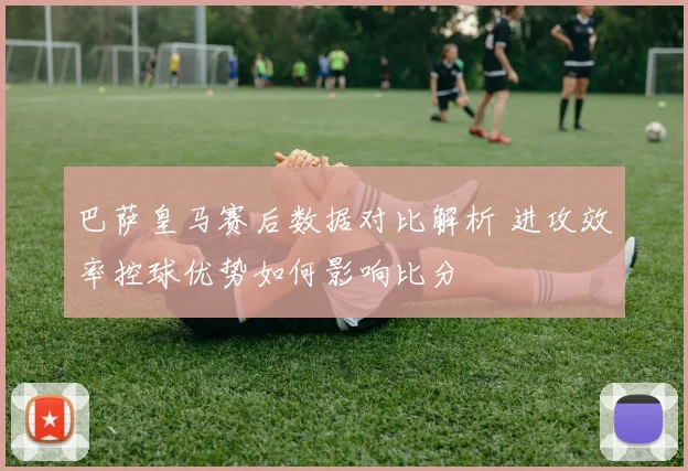 巴萨皇马赛后数据对比解析 进攻效率控球优势如何影响比分