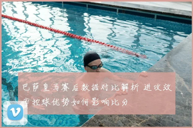 巴萨皇马赛后数据对比解析 进攻效率控球优势如何影响比分