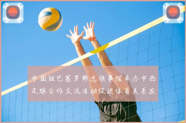 中国驻巴塞罗那总领事馆举办中西足球合作交流活动促进体育关系发展