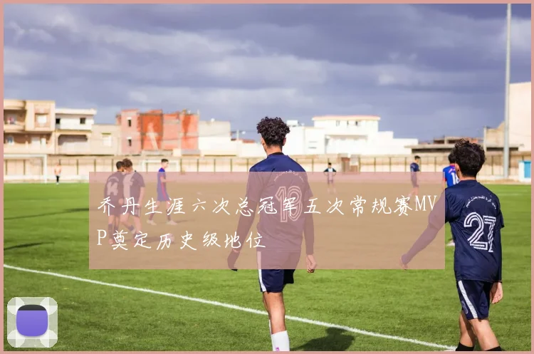 乔丹生涯六次总冠军五次常规赛MVP奠定历史级地位