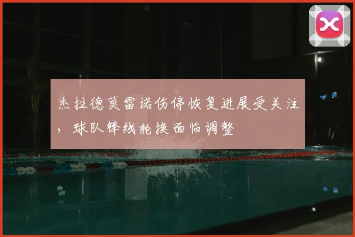 杰拉德莫雷诺伤停恢复进展受关注,球队锋线轮换面临调整