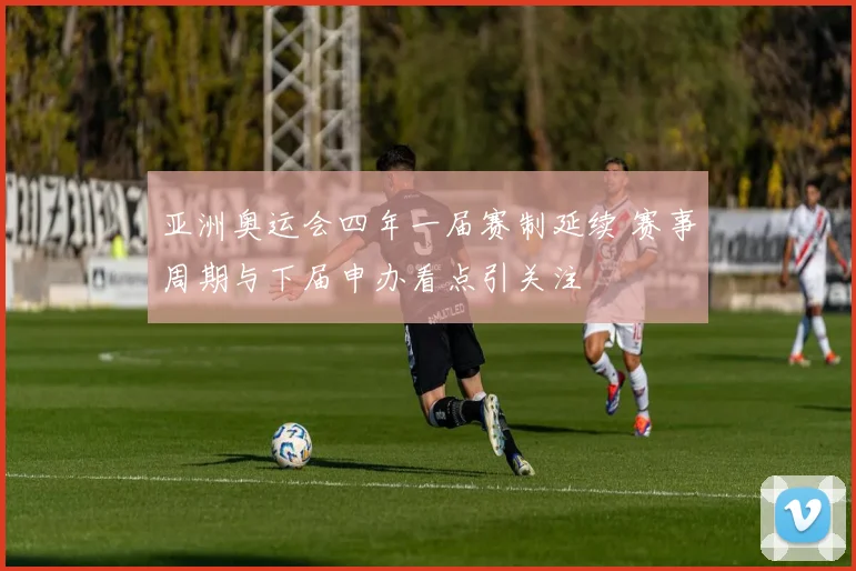 亚洲奥运会四年一届赛制延续 赛事周期与下届申办看点引关注