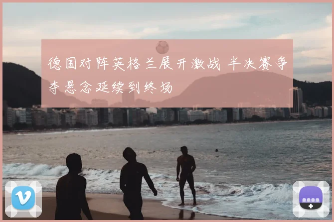 德国对阵英格兰展开激战 半决赛争夺悬念延续到终场