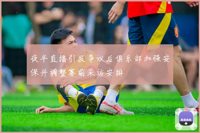 夜半直播引发争议后俱乐部加强安保并调整赛前采访安排