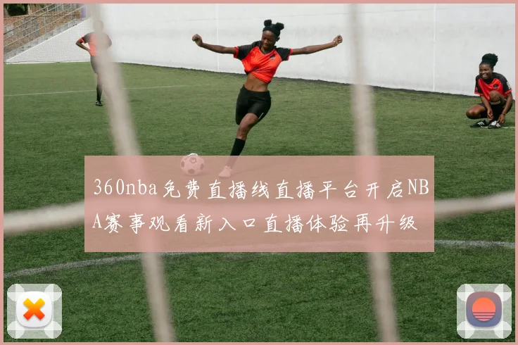 360nba免费直播线直播平台开启NBA赛事观看新入口直播体验再升级