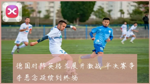德国对阵英格兰展开激战 半决赛争夺悬念延续到终场