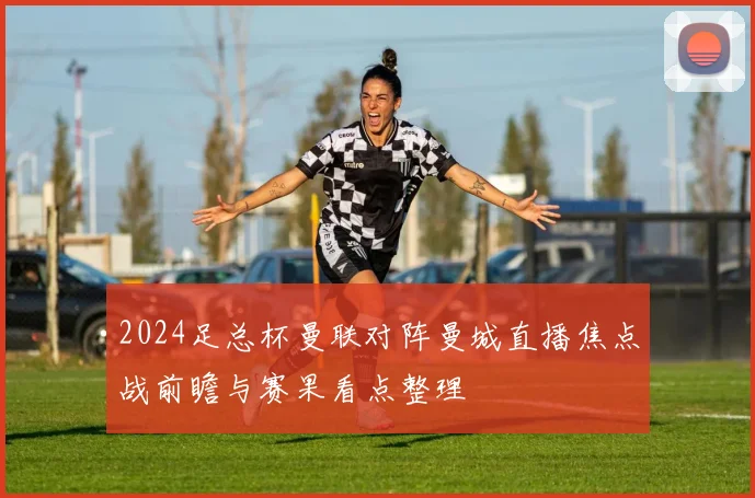 2024足总杯曼联对阵曼城直播焦点战前瞻与赛果看点整理