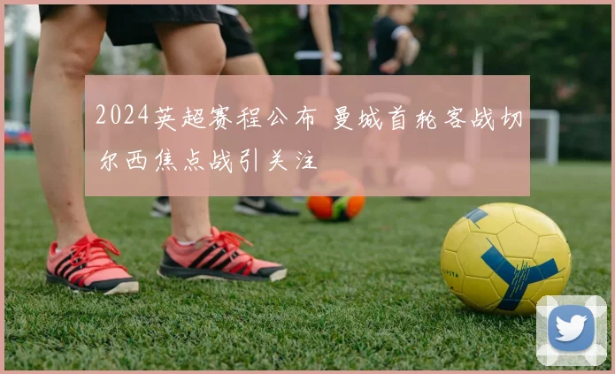 2024英超赛程公布 曼城首轮客战切尔西焦点战引关注