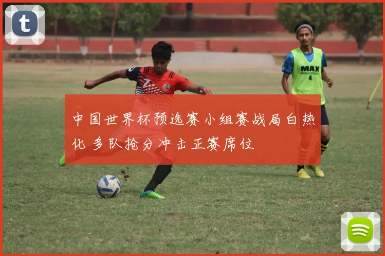 中国世界杯预选赛小组赛战局白热化 多队抢分冲击正赛席位