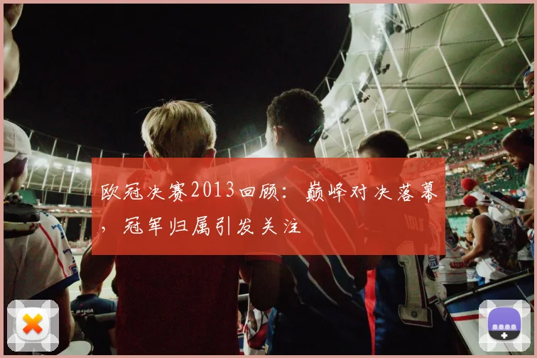欧冠决赛2013回顾：巅峰对决落幕，冠军归属引发关注